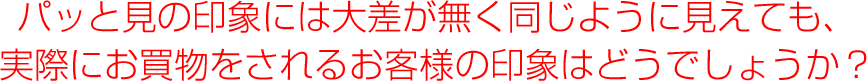 パット見の印象には大差がなく、同じように見えても買い物をされるお客様の印象はどうでしょうか？